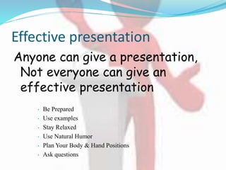 Effective presentation
Anyone can give a presentation,
Not everyone can give an
effective presentation
• Be Prepared
• Use examples
• Stay Relaxed
• Use Natural Humor
• Plan Your Body & Hand Positions
• Ask questions
 