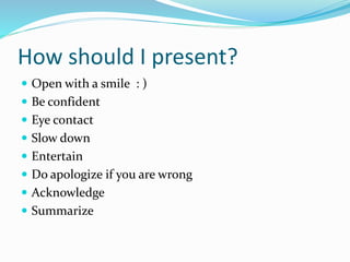 How should I present?
 Open with a smile : )
 Be confident
 Eye contact
 Slow down
 Entertain
 Do apologize if you are wrong
 Acknowledge
 Summarize
 