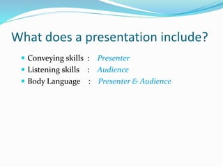What does a presentation include?
 Conveying skills : Presenter
 Listening skills : Audience
 Body Language : Presenter & Audience
 