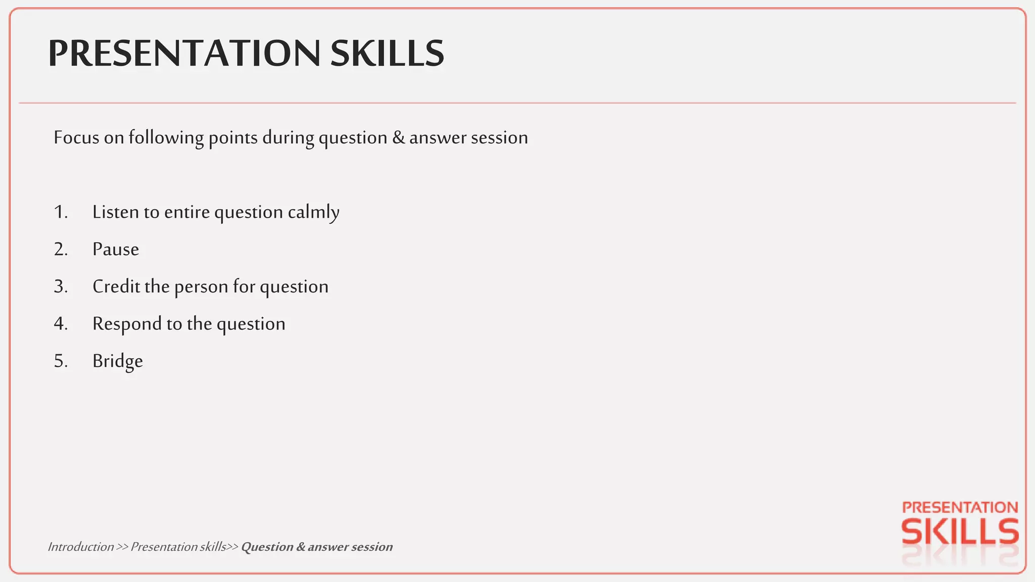 PRESENTATION SKILLS
Focus onfollowing points during question &answer session
1. Listen to entirequestion calmly
2. Pause
3. Credit the person for question
4. Respond to the question
5. Bridge
Introduction>>Presentationskills>>Question &answer session
 