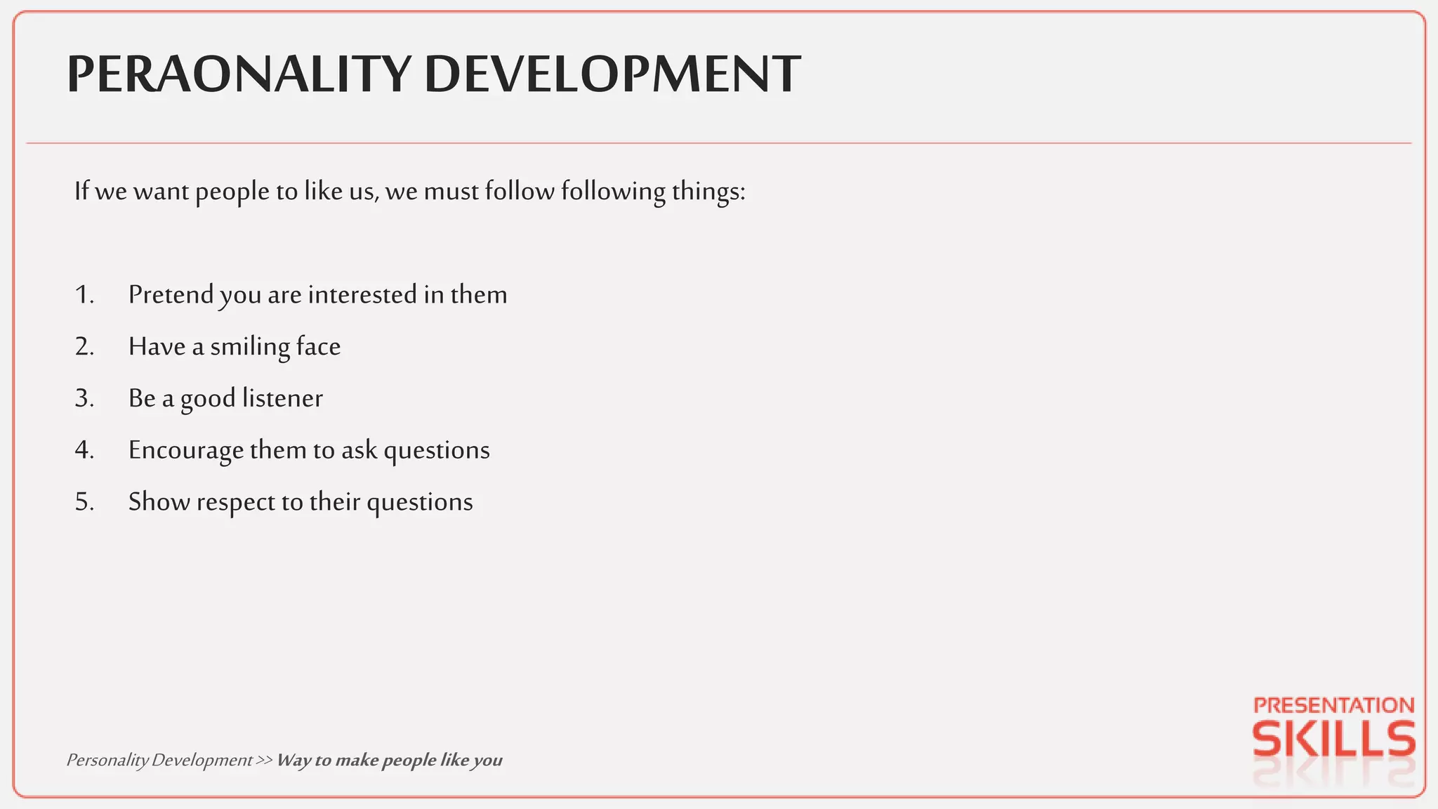 PERAONALITY DEVELOPMENT
If we want people to like us, wemust follow following things:
1. Pretend youare interested in them
2. Have a smiling face
3. Be a good listener
4. Encouragethem to ask questions
5. Show respect to their questions
PersonalityDevelopment>> Wayto make peoplelike you
 