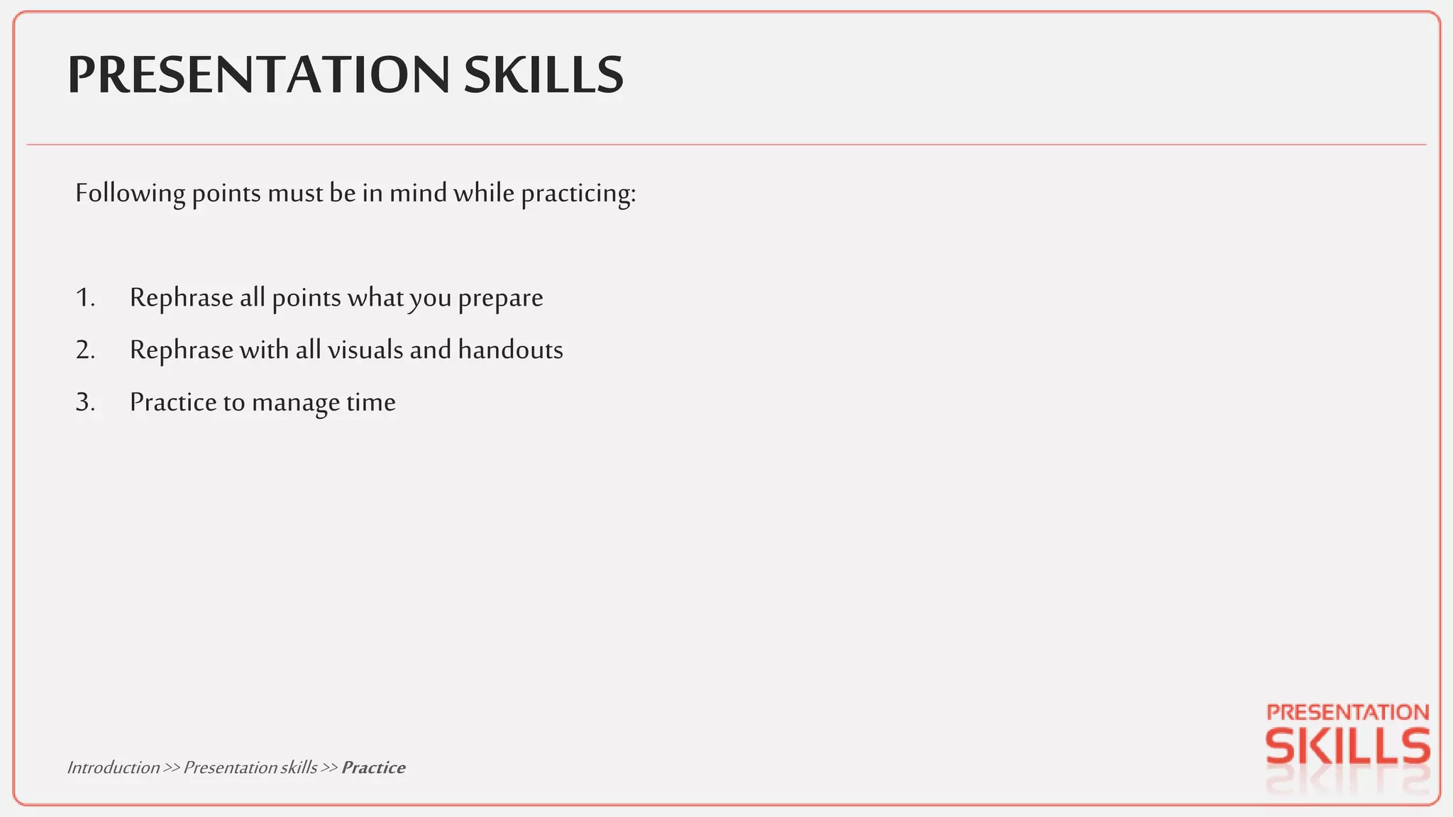PRESENTATION SKILLS
Following points must be in mind while practicing:
1. Rephrase all points what youprepare
2. Rephrasewith all visuals and handouts
3. Practice to manage time
Introduction>>Presentationskills>> Practice
 