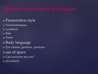  Presentation style
 Vocal techniques
 Loudness
 Rate
 Pause
 Body language
 Eye contact, gestures , postures
 use of space
 Can everyone see you?
 movement
Effective presentation techniques
 