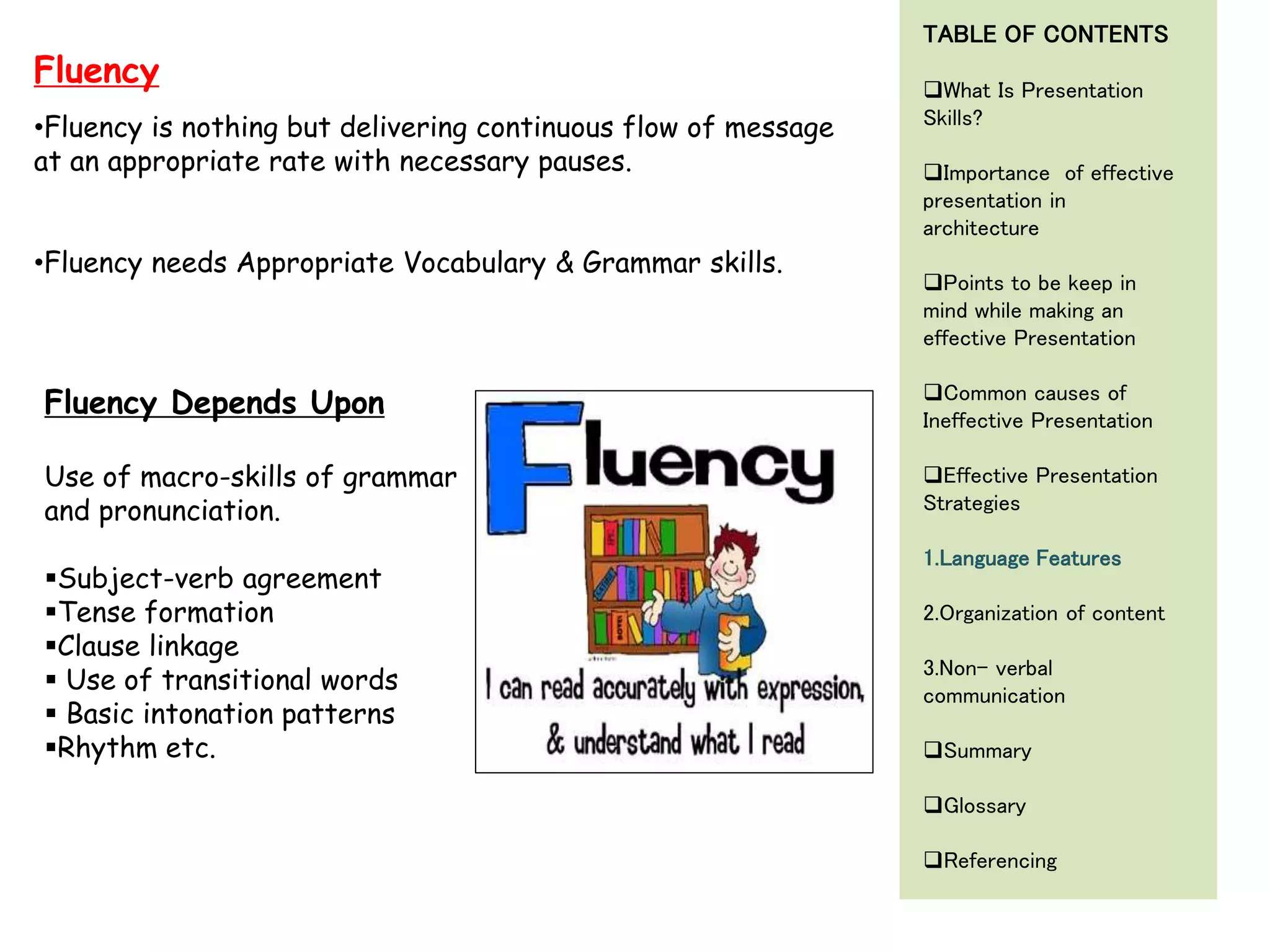 •Fluency is nothing but delivering continuous flow of message
at an appropriate rate with necessary pauses.
•Fluency needs Appropriate Vocabulary & Grammar skills.
Fluency
Fluency Depends Upon
Use of macro-skills of grammar
and pronunciation.
Subject-verb agreement
Tense formation
Clause linkage
 Use of transitional words
 Basic intonation patterns
Rhythm etc.
TABLE OF CONTENTS
What Is Presentation
Skills?
Importance of effective
presentation in
architecture
Points to be keep in
mind while making an
effective Presentation
Common causes of
Ineffective Presentation
Effective Presentation
Strategies
1.Language Features
2.Organization of content
3.Non- verbal
communication
Summary
Glossary
Referencing
 