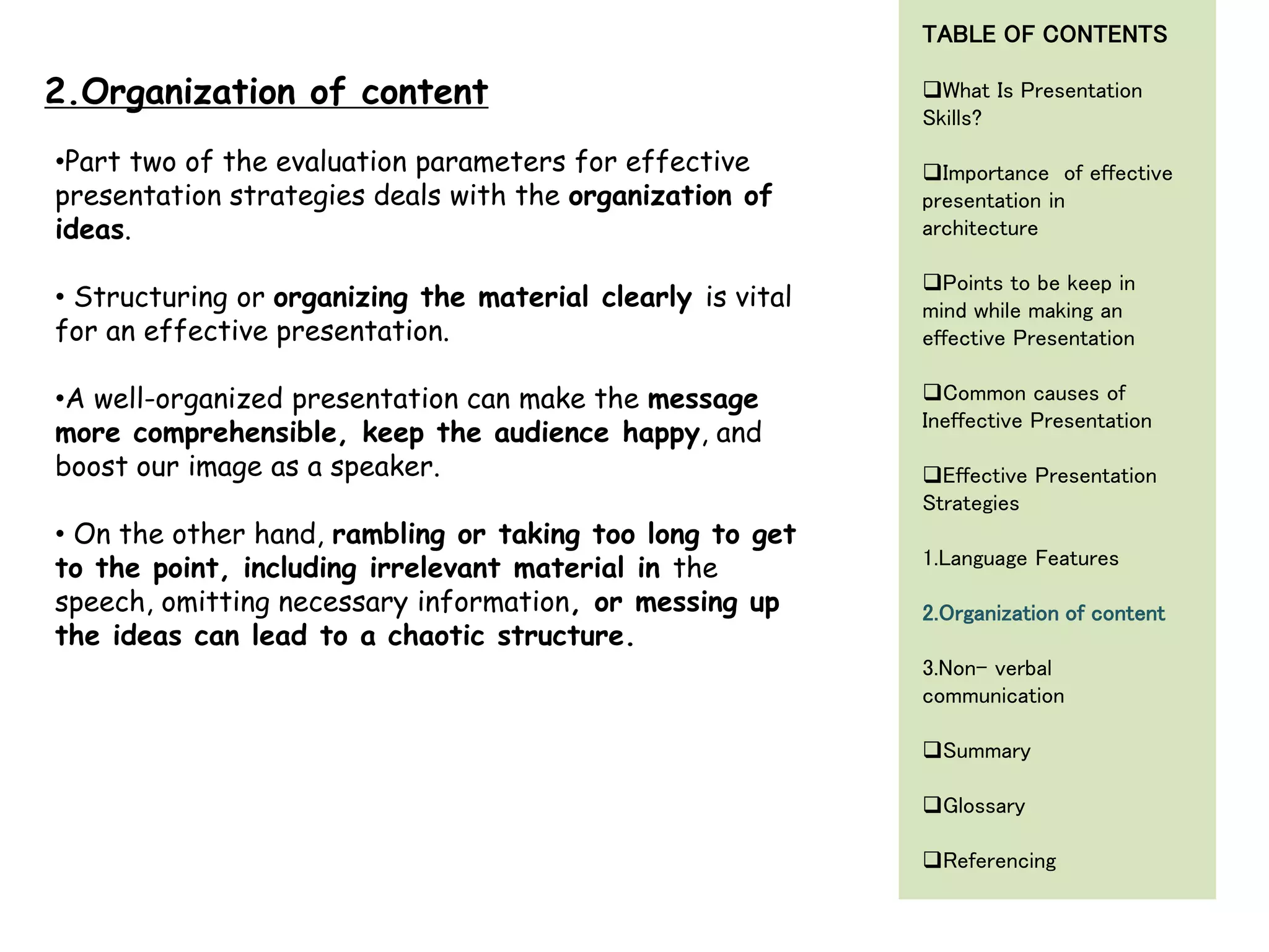 •Part two of the evaluation parameters for effective
presentation strategies deals with the organization of
ideas.
• Structuring or organizing the material clearly is vital
for an effective presentation.
•A well-organized presentation can make the message
more comprehensible, keep the audience happy, and
boost our image as a speaker.
• On the other hand, rambling or taking too long to get
to the point, including irrelevant material in the
speech, omitting necessary information, or messing up
the ideas can lead to a chaotic structure.
2.Organization of content
TABLE OF CONTENTS
What Is Presentation
Skills?
Importance of effective
presentation in
architecture
Points to be keep in
mind while making an
effective Presentation
Common causes of
Ineffective Presentation
Effective Presentation
Strategies
1.Language Features
2.Organization of content
3.Non- verbal
communication
Summary
Glossary
Referencing
 
