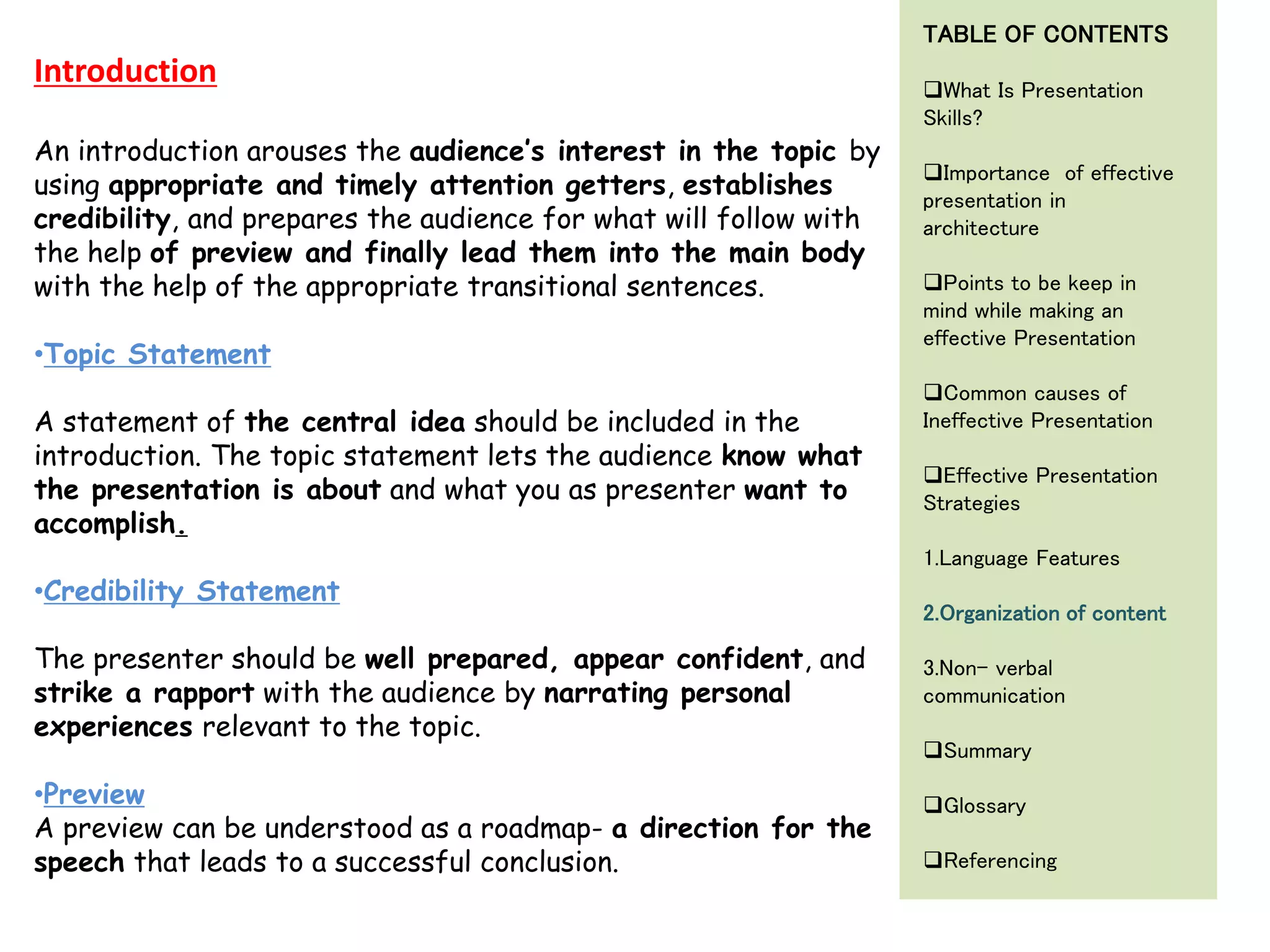 An introduction arouses the audience’s interest in the topic by
using appropriate and timely attention getters, establishes
credibility, and prepares the audience for what will follow with
the help of preview and finally lead them into the main body
with the help of the appropriate transitional sentences.
•Topic Statement
A statement of the central idea should be included in the
introduction. The topic statement lets the audience know what
the presentation is about and what you as presenter want to
accomplish.
•Credibility Statement
The presenter should be well prepared, appear confident, and
strike a rapport with the audience by narrating personal
experiences relevant to the topic.
•Preview
A preview can be understood as a roadmap- a direction for the
speech that leads to a successful conclusion.
Introduction
TABLE OF CONTENTS
What Is Presentation
Skills?
Importance of effective
presentation in
architecture
Points to be keep in
mind while making an
effective Presentation
Common causes of
Ineffective Presentation
Effective Presentation
Strategies
1.Language Features
2.Organization of content
3.Non- verbal
communication
Summary
Glossary
Referencing
 