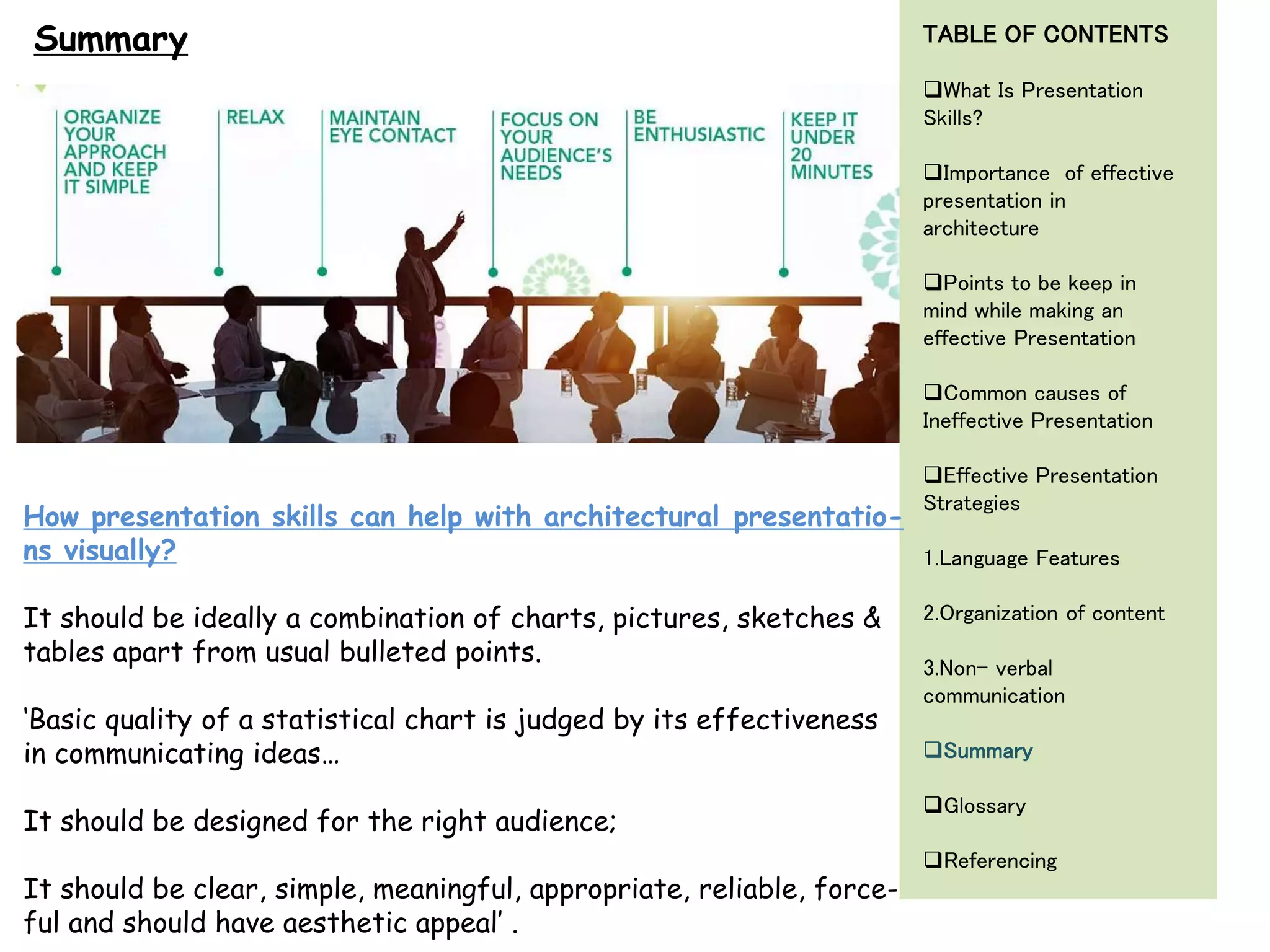 Summary
How presentation skills can help with architectural presentatio-
ns visually?
It should be ideally a combination of charts, pictures, sketches &
tables apart from usual bulleted points.
‘Basic quality of a statistical chart is judged by its effectiveness
in communicating ideas…
It should be designed for the right audience;
It should be clear, simple, meaningful, appropriate, reliable, force-
ful and should have aesthetic appeal’ .
TABLE OF CONTENTS
What Is Presentation
Skills?
Importance of effective
presentation in
architecture
Points to be keep in
mind while making an
effective Presentation
Common causes of
Ineffective Presentation
Effective Presentation
Strategies
1.Language Features
2.Organization of content
3.Non- verbal
communication
Summary
Glossary
Referencing
 