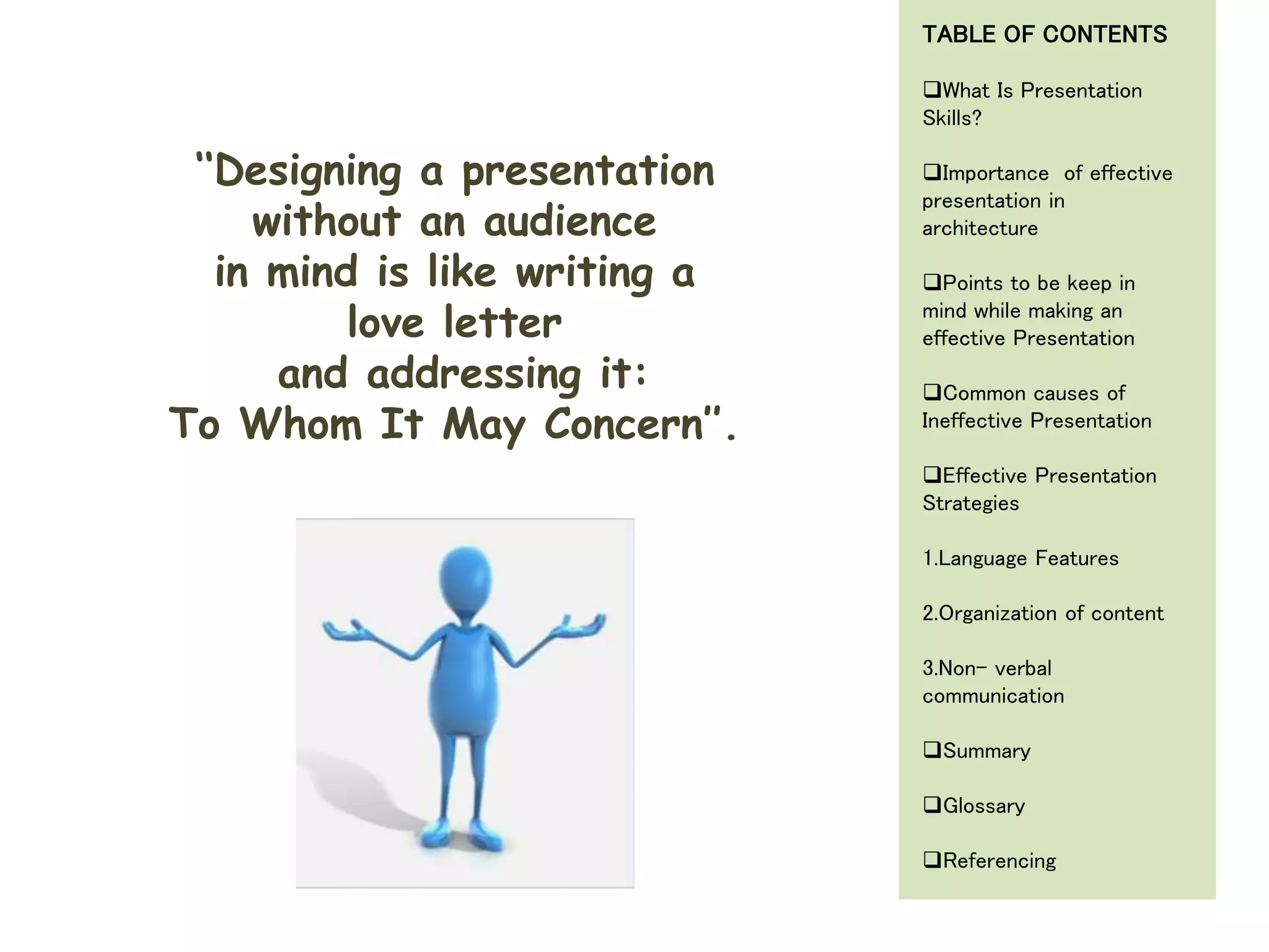 ‘‘Designing a presentation
without an audience
in mind is like writing a
love letter
and addressing it:
To Whom It May Concern’’.
TABLE OF CONTENTS
What Is Presentation
Skills?
Importance of effective
presentation in
architecture
Points to be keep in
mind while making an
effective Presentation
Common causes of
Ineffective Presentation
Effective Presentation
Strategies
1.Language Features
2.Organization of content
3.Non- verbal
communication
Summary
Glossary
Referencing
 