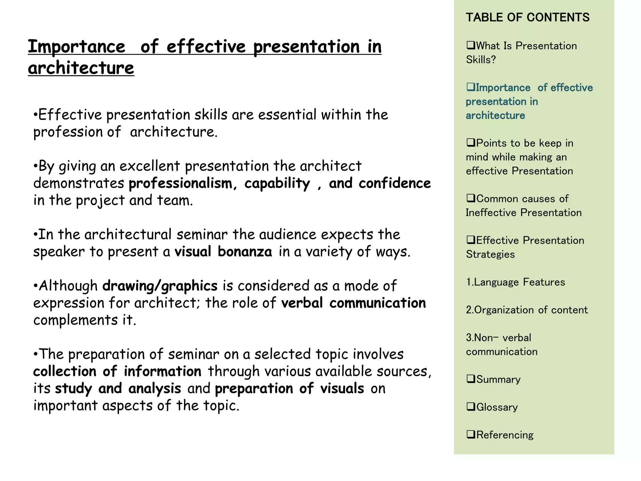 •Effective presentation skills are essential within the
profession of architecture.
•By giving an excellent presentation the architect
demonstrates professionalism, capability , and confidence
in the project and team.
•In the architectural seminar the audience expects the
speaker to present a visual bonanza in a variety of ways.
•Although drawing/graphics is considered as a mode of
expression for architect; the role of verbal communication
complements it.
•The preparation of seminar on a selected topic involves
collection of information through various available sources,
its study and analysis and preparation of visuals on
important aspects of the topic.
Importance of effective presentation in
architecture
TABLE OF CONTENTS
What Is Presentation
Skills?
Importance of effective
presentation in
architecture
Points to be keep in
mind while making an
effective Presentation
Common causes of
Ineffective Presentation
Effective Presentation
Strategies
1.Language Features
2.Organization of content
3.Non- verbal
communication
Summary
Glossary
Referencing
 