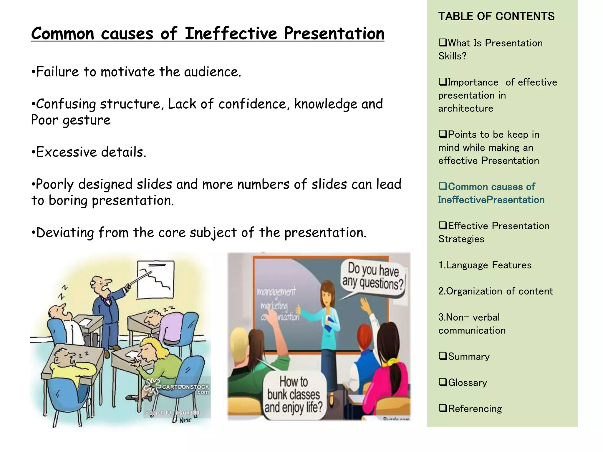 •Failure to motivate the audience.
•Confusing structure, Lack of confidence, knowledge and
Poor gesture
•Excessive details.
•Poorly designed slides and more numbers of slides can lead
to boring presentation.
•Deviating from the core subject of the presentation.
Common causes of Ineffective Presentation
TABLE OF CONTENTS
What Is Presentation
Skills?
Importance of effective
presentation in
architecture
Points to be keep in
mind while making an
effective Presentation
Common causes of
IneffectivePresentation
Effective Presentation
Strategies
1.Language Features
2.Organization of content
3.Non- verbal
communication
Summary
Glossary
Referencing
 