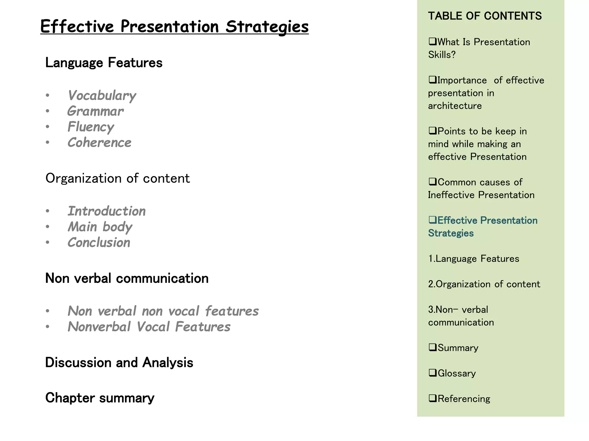 Language Features
• Vocabulary
• Grammar
• Fluency
• Coherence
Organization of content
• Introduction
• Main body
• Conclusion
Non verbal communication
• Non verbal non vocal features
• Nonverbal Vocal Features
Discussion and Analysis
Chapter summary
Effective Presentation Strategies
TABLE OF CONTENTS
What Is Presentation
Skills?
Importance of effective
presentation in
architecture
Points to be keep in
mind while making an
effective Presentation
Common causes of
Ineffective Presentation
Effective Presentation
Strategies
1.Language Features
2.Organization of content
3.Non- verbal
communication
Summary
Glossary
Referencing
 