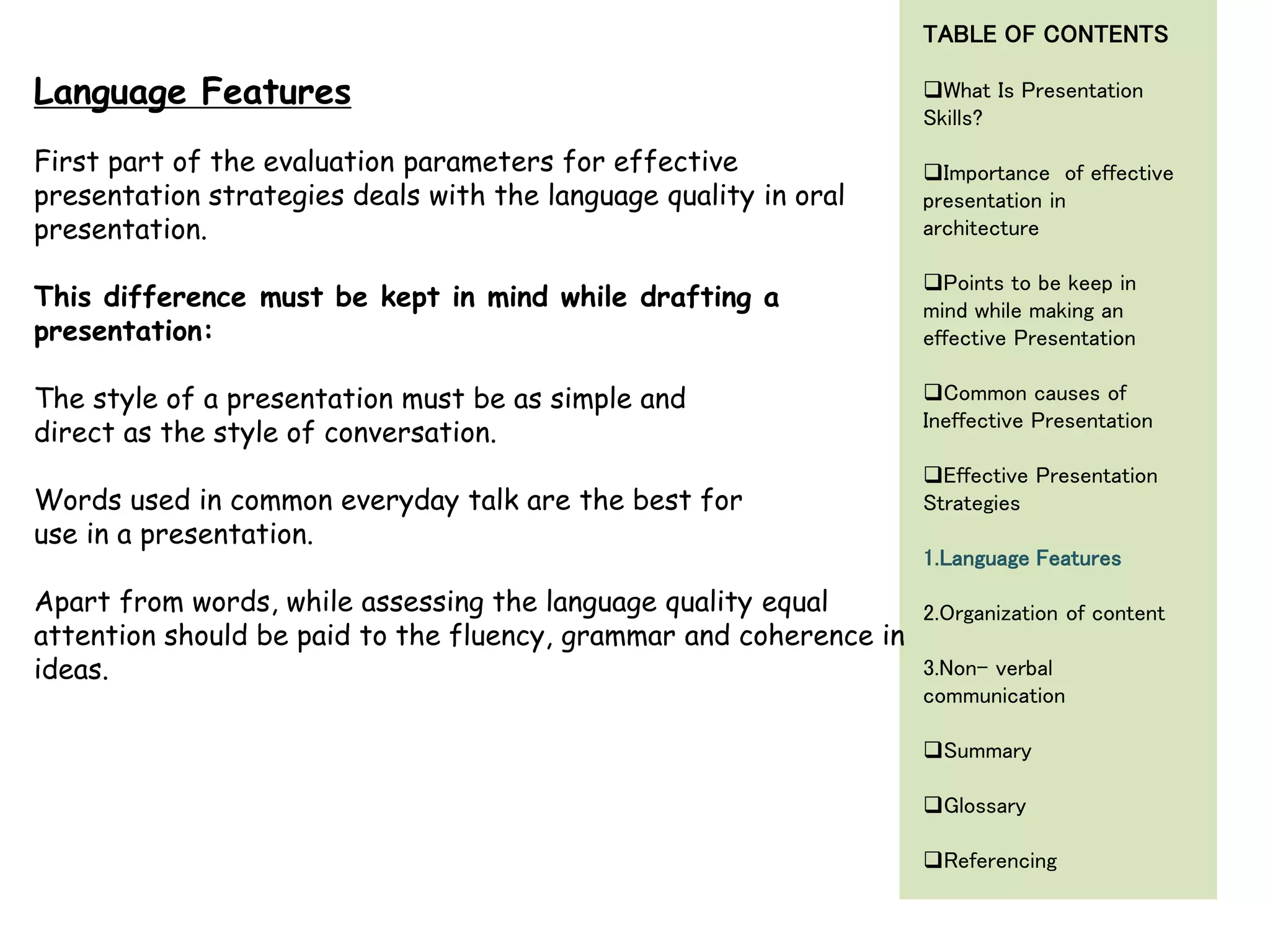 First part of the evaluation parameters for effective
presentation strategies deals with the language quality in oral
presentation.
This difference must be kept in mind while drafting a
presentation:
The style of a presentation must be as simple and
direct as the style of conversation.
Words used in common everyday talk are the best for
use in a presentation.
Apart from words, while assessing the language quality equal
attention should be paid to the fluency, grammar and coherence in
ideas.
Language Features
TABLE OF CONTENTS
What Is Presentation
Skills?
Importance of effective
presentation in
architecture
Points to be keep in
mind while making an
effective Presentation
Common causes of
Ineffective Presentation
Effective Presentation
Strategies
1.Language Features
2.Organization of content
3.Non- verbal
communication
Summary
Glossary
Referencing
 