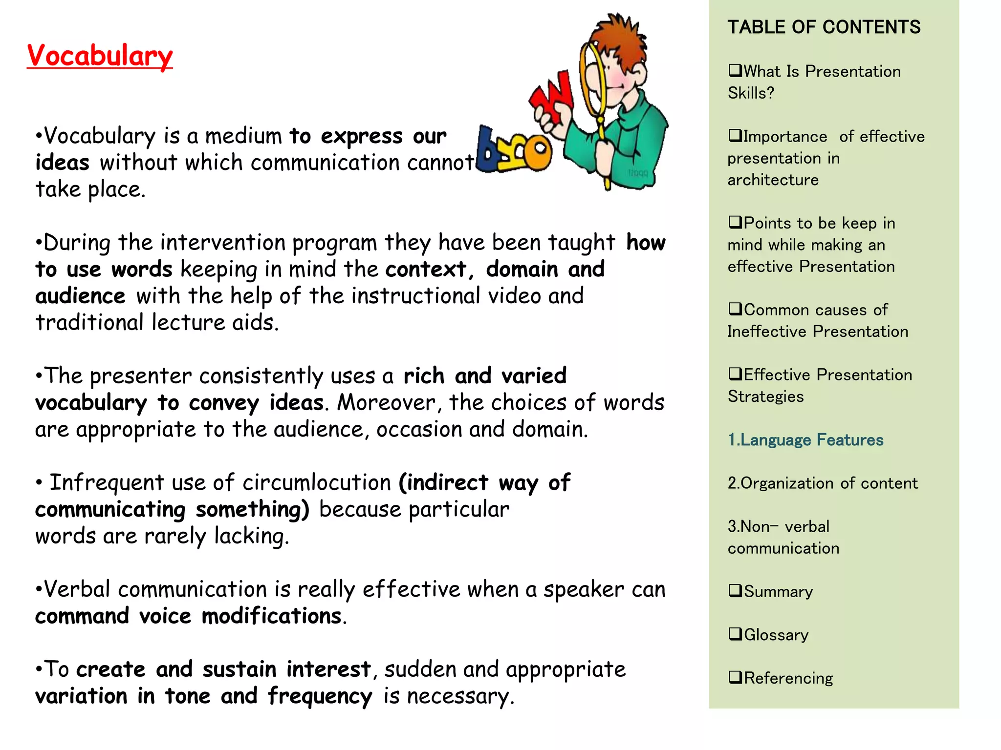 •Vocabulary is a medium to express our
ideas without which communication cannot
take place.
•During the intervention program they have been taught how
to use words keeping in mind the context, domain and
audience with the help of the instructional video and
traditional lecture aids.
•The presenter consistently uses a rich and varied
vocabulary to convey ideas. Moreover, the choices of words
are appropriate to the audience, occasion and domain.
• Infrequent use of circumlocution (indirect way of
communicating something) because particular
words are rarely lacking.
•Verbal communication is really effective when a speaker can
command voice modifications.
•To create and sustain interest, sudden and appropriate
variation in tone and frequency is necessary.
Vocabulary
TABLE OF CONTENTS
What Is Presentation
Skills?
Importance of effective
presentation in
architecture
Points to be keep in
mind while making an
effective Presentation
Common causes of
Ineffective Presentation
Effective Presentation
Strategies
1.Language Features
2.Organization of content
3.Non- verbal
communication
Summary
Glossary
Referencing
 