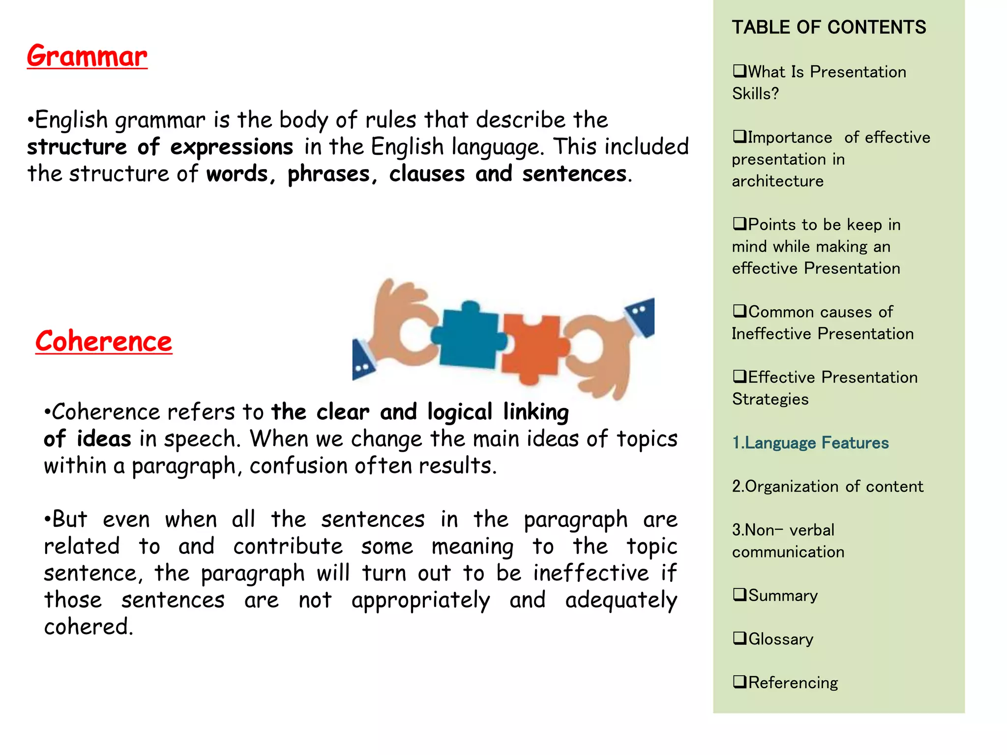•English grammar is the body of rules that describe the
structure of expressions in the English language. This included
the structure of words, phrases, clauses and sentences.
Grammar
•Coherence refers to the clear and logical linking
of ideas in speech. When we change the main ideas of topics
within a paragraph, confusion often results.
•But even when all the sentences in the paragraph are
related to and contribute some meaning to the topic
sentence, the paragraph will turn out to be ineffective if
those sentences are not appropriately and adequately
cohered.
Coherence
TABLE OF CONTENTS
What Is Presentation
Skills?
Importance of effective
presentation in
architecture
Points to be keep in
mind while making an
effective Presentation
Common causes of
Ineffective Presentation
Effective Presentation
Strategies
1.Language Features
2.Organization of content
3.Non- verbal
communication
Summary
Glossary
Referencing
 