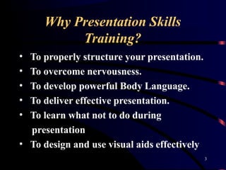 Why Presentation Skills
3
Training?
To properly structure your presentation.
To overcome nervousness.
To develop powerful Body Language.
To deliver effective presentation.
•
•
•
•
• To learn what not to do during
presentation
• To design and use visual aids effectively
 
