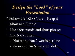 Design the ”Look” of your
34
Presentation
* Follow the ’KISS’ rule – Keep it
Short and Simple
• Use short words and short phrases
• The 6 x 7 rules:
- Not more than 7 words per line
- no more than 6 lines per slide
 