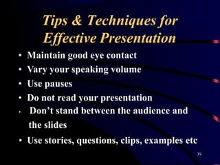Tips & Techniques for
39
Effective Presentation
• Maintain good eye contact
• Vary your speaking volume
• Use pauses
• Do not read your presentation
• Don’t stand between the audience and
the slides
• Use stories, questions, clips, examples etc
 
