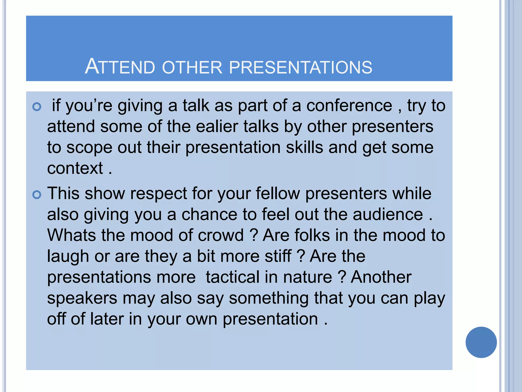 ATTEND OTHER PRESENTATIONS
 if you’re giving a talk as part of a conference , try to
attend some of the ealier talks by other presenters
to scope out their presentation skills and get some
context .
 This show respect for your fellow presenters while
also giving you a chance to feel out the audience .
Whats the mood of crowd ? Are folks in the mood to
laugh or are they a bit more stiff ? Are the
presentations more tactical in nature ? Another
speakers may also say something that you can play
off of later in your own presentation .
 