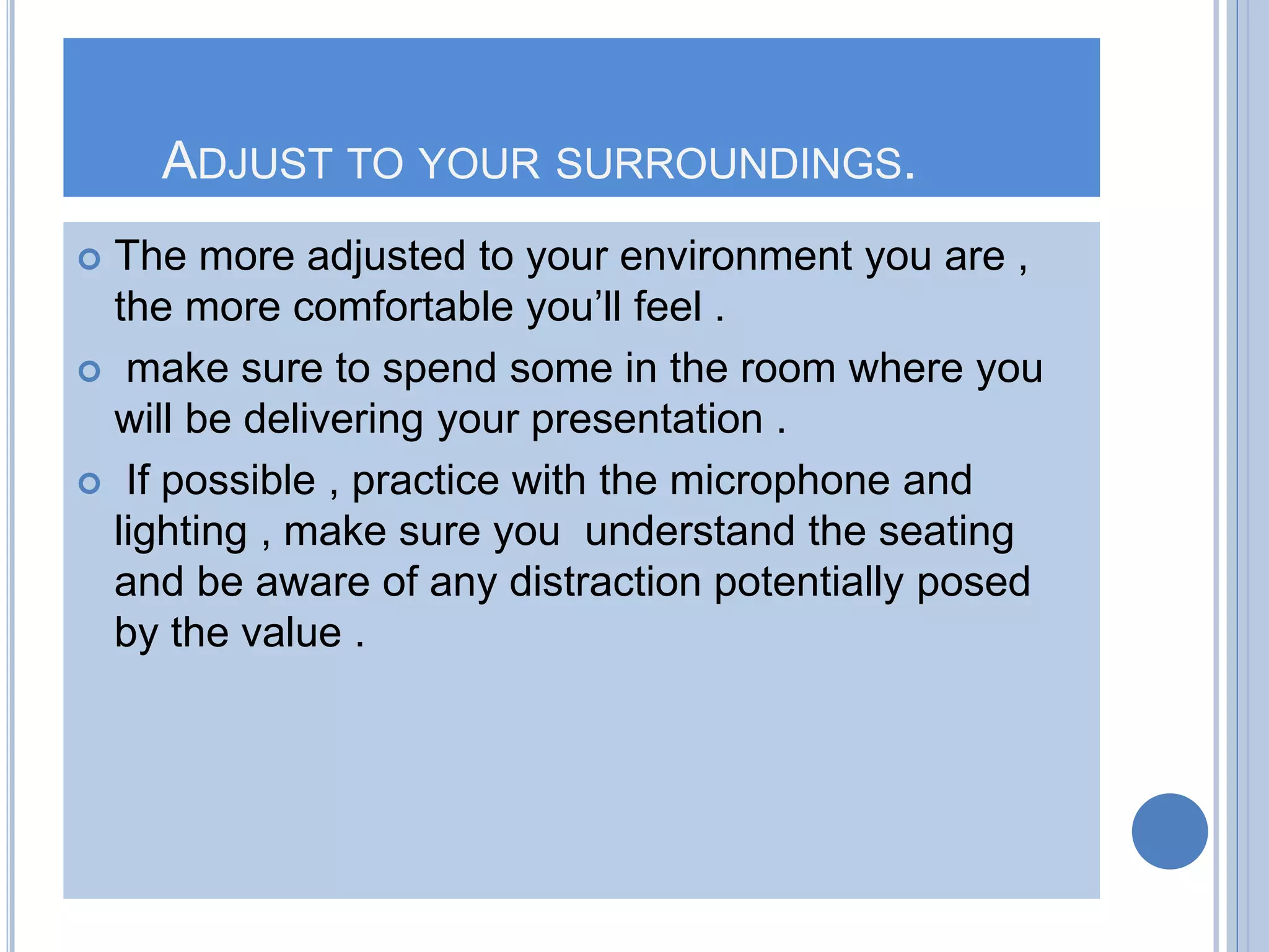 ADJUST TO YOUR SURROUNDINGS.
 The more adjusted to your environment you are ,
the more comfortable you’ll feel .
 make sure to spend some in the room where you
will be delivering your presentation .
 If possible , practice with the microphone and
lighting , make sure you understand the seating
and be aware of any distraction potentially posed
by the value .
 
