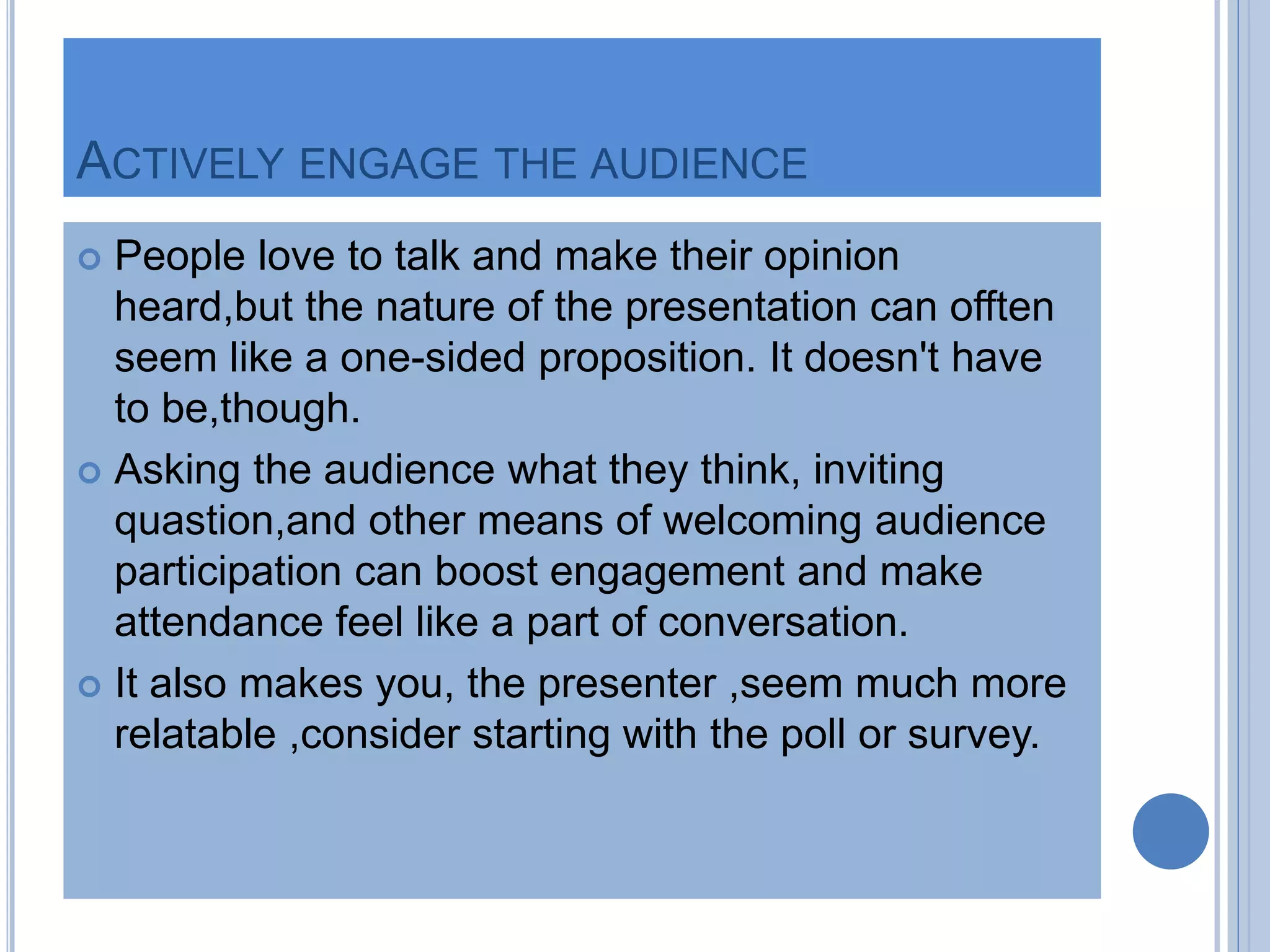 ACTIVELY ENGAGE THE AUDIENCE
 People love to talk and make their opinion
heard,but the nature of the presentation can offten
seem like a one-sided proposition. It doesn't have
to be,though.
 Asking the audience what they think, inviting
quastion,and other means of welcoming audience
participation can boost engagement and make
attendance feel like a part of conversation.
 It also makes you, the presenter ,seem much more
relatable ,consider starting with the poll or survey.
 