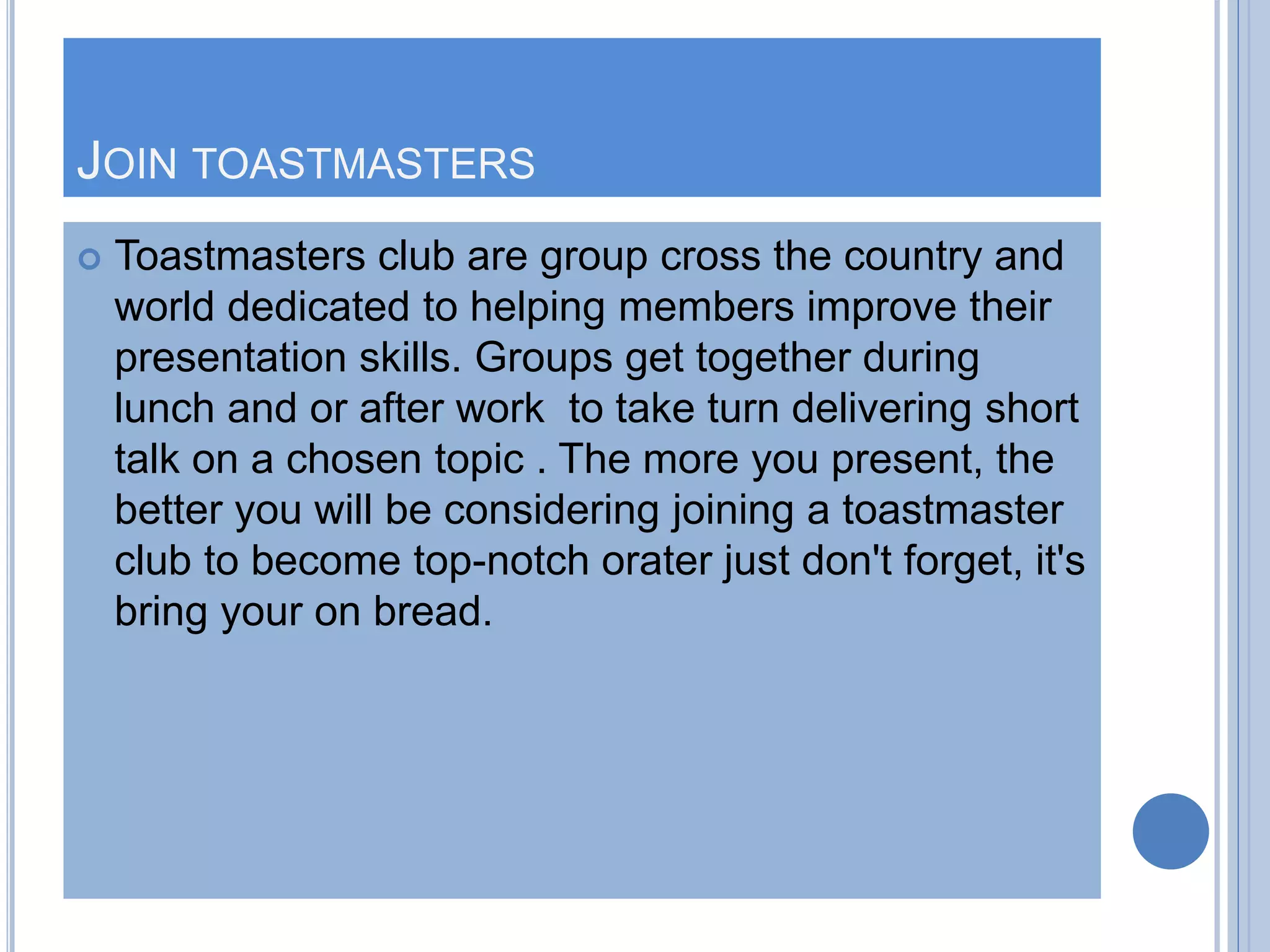 JOIN TOASTMASTERS
 Toastmasters club are group cross the country and
world dedicated to helping members improve their
presentation skills. Groups get together during
lunch and or after work to take turn delivering short
talk on a chosen topic . The more you present, the
better you will be considering joining a toastmaster
club to become top-notch orater just don't forget, it's
bring your on bread.
 