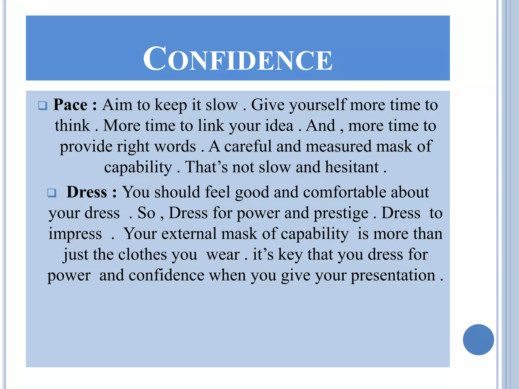 CONFIDENCE
 Pace : Aim to keep it slow . Give yourself more time to
think . More time to link your idea . And , more time to
provide right words . A careful and measured mask of
capability . That’s not slow and hesitant .
 Dress : You should feel good and comfortable about
your dress . So , Dress for power and prestige . Dress to
impress . Your external mask of capability is more than
just the clothes you wear . it’s key that you dress for
power and confidence when you give your presentation .
 