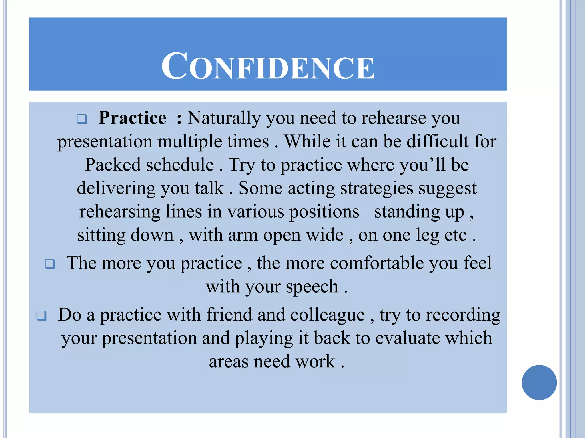 CONFIDENCE
 Practice : Naturally you need to rehearse you
presentation multiple times . While it can be difficult for
Packed schedule . Try to practice where you’ll be
delivering you talk . Some acting strategies suggest
rehearsing lines in various positions standing up ,
sitting down , with arm open wide , on one leg etc .
 The more you practice , the more comfortable you feel
with your speech .
 Do a practice with friend and colleague , try to recording
your presentation and playing it back to evaluate which
areas need work .
 