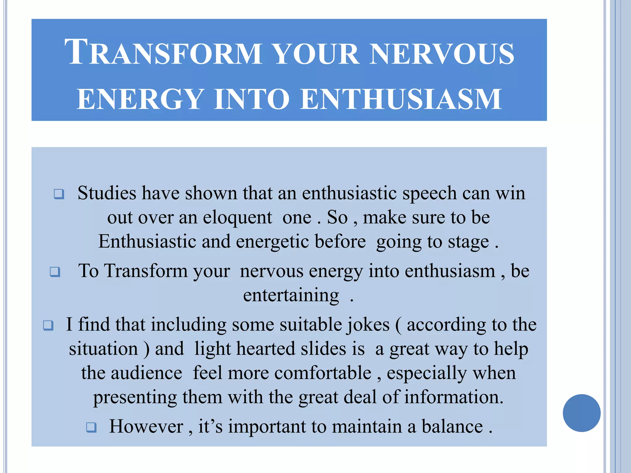 TRANSFORM YOUR NERVOUS
ENERGY INTO ENTHUSIASM
 Studies have shown that an enthusiastic speech can win
out over an eloquent one . So , make sure to be
Enthusiastic and energetic before going to stage .
 To Transform your nervous energy into enthusiasm , be
entertaining .
 I find that including some suitable jokes ( according to the
situation ) and light hearted slides is a great way to help
the audience feel more comfortable , especially when
presenting them with the great deal of information.
 However , it’s important to maintain a balance .
 