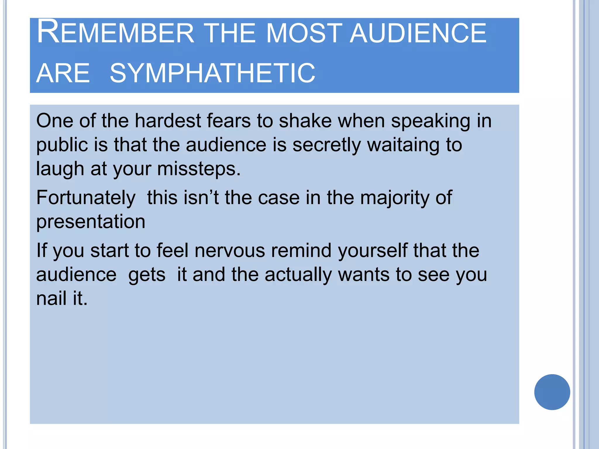 REMEMBER THE MOST AUDIENCE
ARE SYMPHATHETIC
One of the hardest fears to shake when speaking in
public is that the audience is secretly waitaing to
laugh at your missteps.
Fortunately this isn’t the case in the majority of
presentation
If you start to feel nervous remind yourself that the
audience gets it and the actually wants to see you
nail it.
 