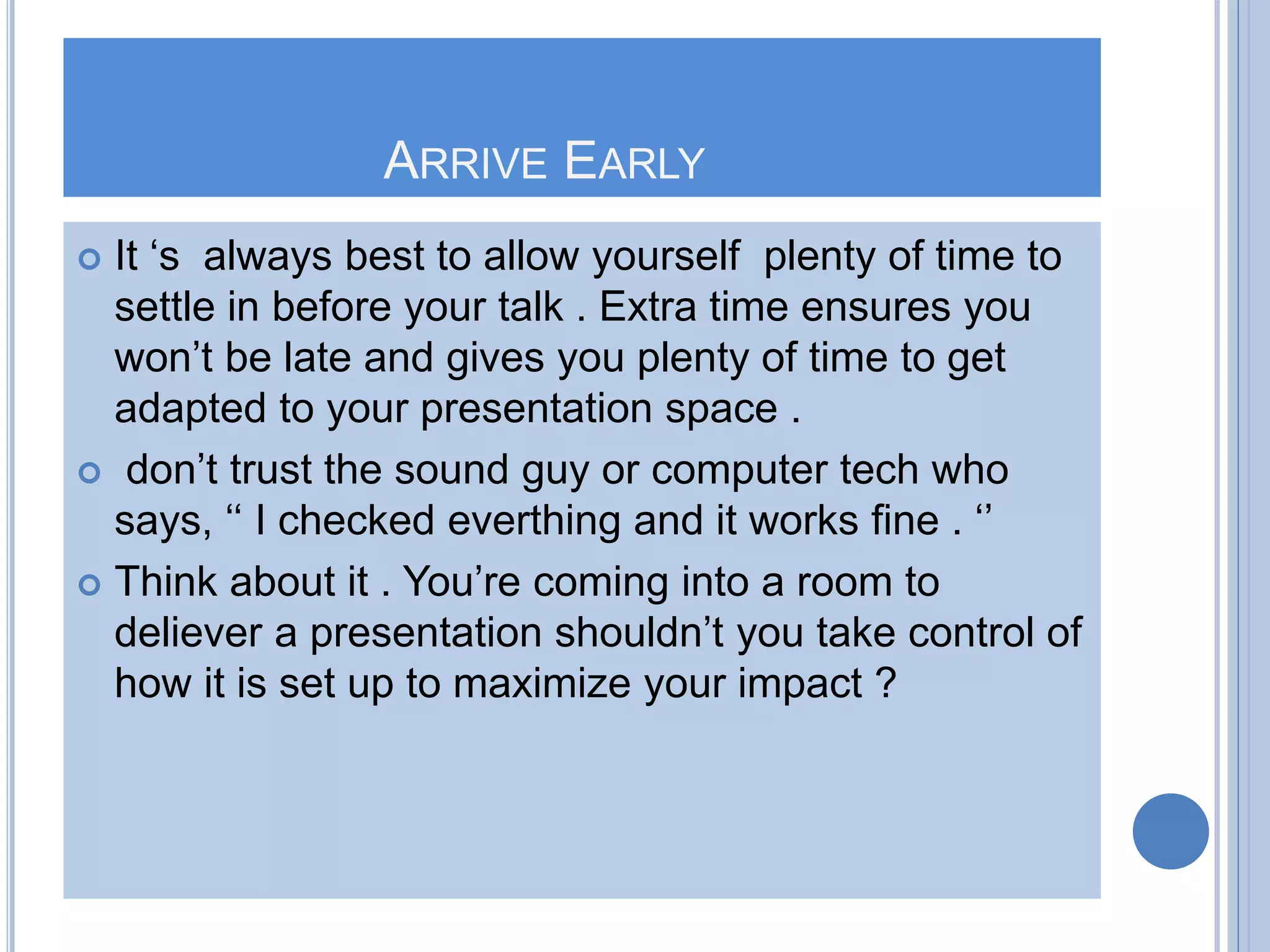 ARRIVE EARLY
 It ‘s always best to allow yourself plenty of time to
settle in before your talk . Extra time ensures you
won’t be late and gives you plenty of time to get
adapted to your presentation space .
 don’t trust the sound guy or computer tech who
says, ‘‘ I checked everthing and it works fine . ‘’
 Think about it . You’re coming into a room to
deliever a presentation shouldn’t you take control of
how it is set up to maximize your impact ?
 