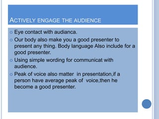 ACTIVELY ENGAGE THE AUDIENCE
 Eye contact with audianca.
 Our body also make you a good presenter to
present any thing. ...