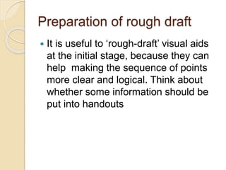 Preparation of rough draft
 It is useful to ‘rough-draft’ visual aids
at the initial stage, because they can
help making the sequence of points
more clear and logical. Think about
whether some information should be
put into handouts
 