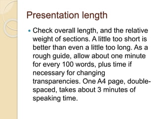 Presentation length
 Check overall length, and the relative
weight of sections. A little too short is
better than even a little too long. As a
rough guide, allow about one minute
for every 100 words, plus time if
necessary for changing
transparencies. One A4 page, double-
spaced, takes about 3 minutes of
speaking time.
 