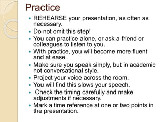 Practice
 REHEARSE your presentation, as often as
necessary.
 Do not omit this step!
 You can practice alone, or ask a friend or
colleagues to listen to you.
 With practice, you will become more fluent
and at ease.
 Make sure you speak simply, but in academic
not conversational style.
 Project your voice across the room.
 You will find this slows your speech.
 Check the timing carefully and make
adjustments if necessary.
 Mark a time reference at one or two points in
the presentation.
 
