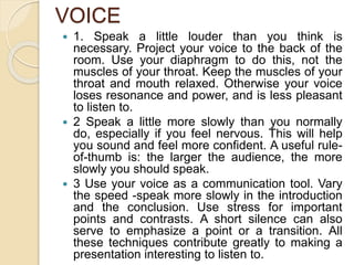 VOICE
 1. Speak a little louder than you think is
necessary. Project your voice to the back of the
room. Use your diaphragm to do this, not the
muscles of your throat. Keep the muscles of your
throat and mouth relaxed. Otherwise your voice
loses resonance and power, and is less pleasant
to listen to.
 2 Speak a little more slowly than you normally
do, especially if you feel nervous. This will help
you sound and feel more confident. A useful rule-
of-thumb is: the larger the audience, the more
slowly you should speak.
 3 Use your voice as a communication tool. Vary
the speed -speak more slowly in the introduction
and the conclusion. Use stress for important
points and contrasts. A short silence can also
serve to emphasize a point or a transition. All
these techniques contribute greatly to making a
presentation interesting to listen to.
 
