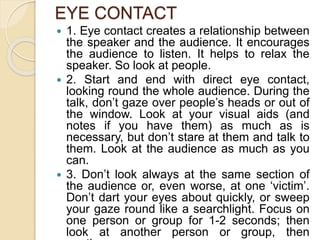 EYE CONTACT
 1. Eye contact creates a relationship between
the speaker and the audience. It encourages
the audience to listen. It helps to relax the
speaker. So look at people.
 2. Start and end with direct eye contact,
looking round the whole audience. During the
talk, don’t gaze over people’s heads or out of
the window. Look at your visual aids (and
notes if you have them) as much as is
necessary, but don’t stare at them and talk to
them. Look at the audience as much as you
can.
 3. Don’t look always at the same section of
the audience or, even worse, at one ‘victim’.
Don’t dart your eyes about quickly, or sweep
your gaze round like a searchlight. Focus on
one person or group for 1-2 seconds; then
look at another person or group, then
 