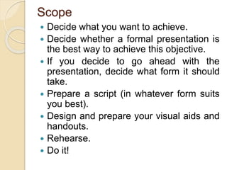 Scope
 Decide what you want to achieve.
 Decide whether a formal presentation is
the best way to achieve this objective.
 If you decide to go ahead with the
presentation, decide what form it should
take.
 Prepare a script (in whatever form suits
you best).
 Design and prepare your visual aids and
handouts.
 Rehearse.
 Do it!
 