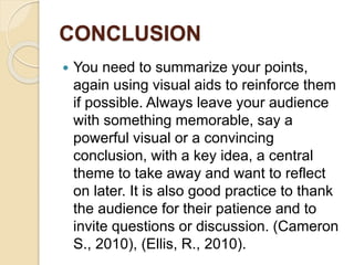 CONCLUSION
 You need to summarize your points,
again using visual aids to reinforce them
if possible. Always leave your audience
with something memorable, say a
powerful visual or a convincing
conclusion, with a key idea, a central
theme to take away and want to reflect
on later. It is also good practice to thank
the audience for their patience and to
invite questions or discussion. (Cameron
S., 2010), (Ellis, R., 2010).
 