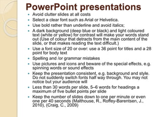 PowerPoint presentations
 Avoid clutter slides at all costs
 Select a clear font such as Arial or Helvetica.
 Use bold rather than underline and avoid italics;
 A dark background (deep blue or black) and light coloured
text (white or yellow) for contrast will make your words stand
out (Use of colour that detracts from the main content of the
slide, or that makes reading the text difficult.)
 Use a font size of 20 or over: use a 36 point for titles and a 28
point for body text
 Spelling and /or grammar mistakes
 Use pictures and icons and beware of the special effects, e.g.
spinning words or sound effects
 Keep the presentation consistent, e.g. background and style.
Do not suddenly switch fonts half way through. You may not
notice but your audience will
 Less than 30 words per slide, 5–6 words for headings a
maximum of five bullet points per slide
 Keep the number of slides down to one per minute or even
one per 40 seconds (Malthouse, R., Roffey-Barentsen, J.,
2010), (Craig, C., 2009)
 