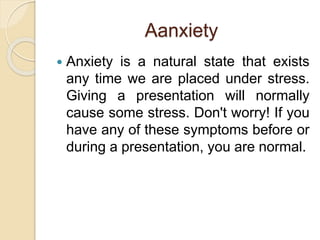Aanxiety
 Anxiety is a natural state that exists
any time we are placed under stress.
Giving a presentation will normally
cause some stress. Don't worry! If you
have any of these symptoms before or
during a presentation, you are normal.
 