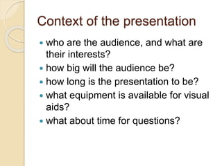 Context of the presentation
 who are the audience, and what are
their interests?
 how big will the audience be?
 how long is the presentation to be?
 what equipment is available for visual
aids?
 what about time for questions?
 