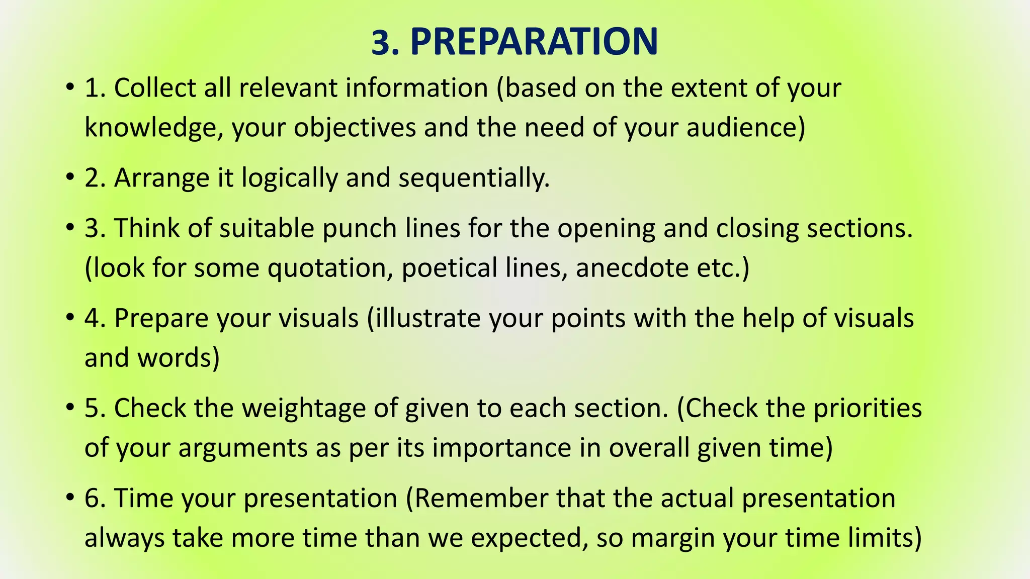 3. PREPARATION
• 1. Collect all relevant information (based on the extent of your
knowledge, your objectives and the need of your audience)
• 2. Arrange it logically and sequentially.
• 3. Think of suitable punch lines for the opening and closing sections.
(look for some quotation, poetical lines, anecdote etc.)
• 4. Prepare your visuals (illustrate your points with the help of visuals
and words)
• 5. Check the weightage of given to each section. (Check the priorities
of your arguments as per its importance in overall given time)
• 6. Time your presentation (Remember that the actual presentation
always take more time than we expected, so margin your time limits)
 
