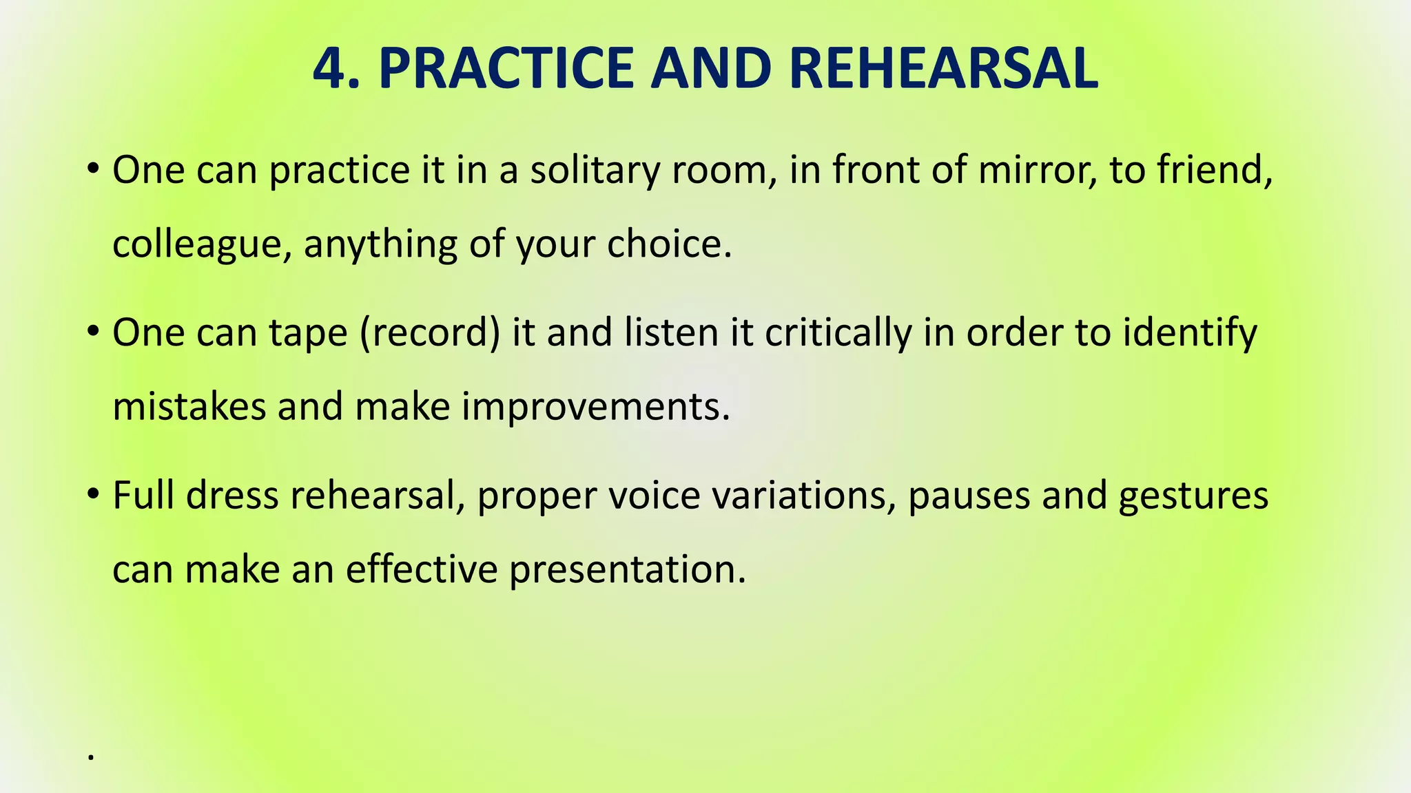 4. PRACTICE AND REHEARSAL
• One can practice it in a solitary room, in front of mirror, to friend,
colleague, anything of your choice.
• One can tape (record) it and listen it critically in order to identify
mistakes and make improvements.
• Full dress rehearsal, proper voice variations, pauses and gestures
can make an effective presentation.
.
 