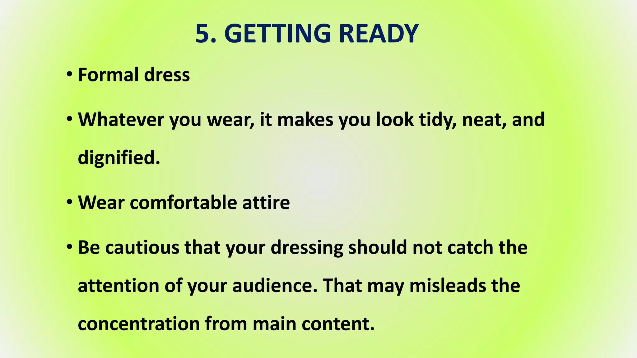 5. GETTING READY
• Formal dress
• Whatever you wear, it makes you look tidy, neat, and
dignified.
• Wear comfortable attire
• Be cautious that your dressing should not catch the
attention of your audience. That may misleads the
concentration from main content.
 