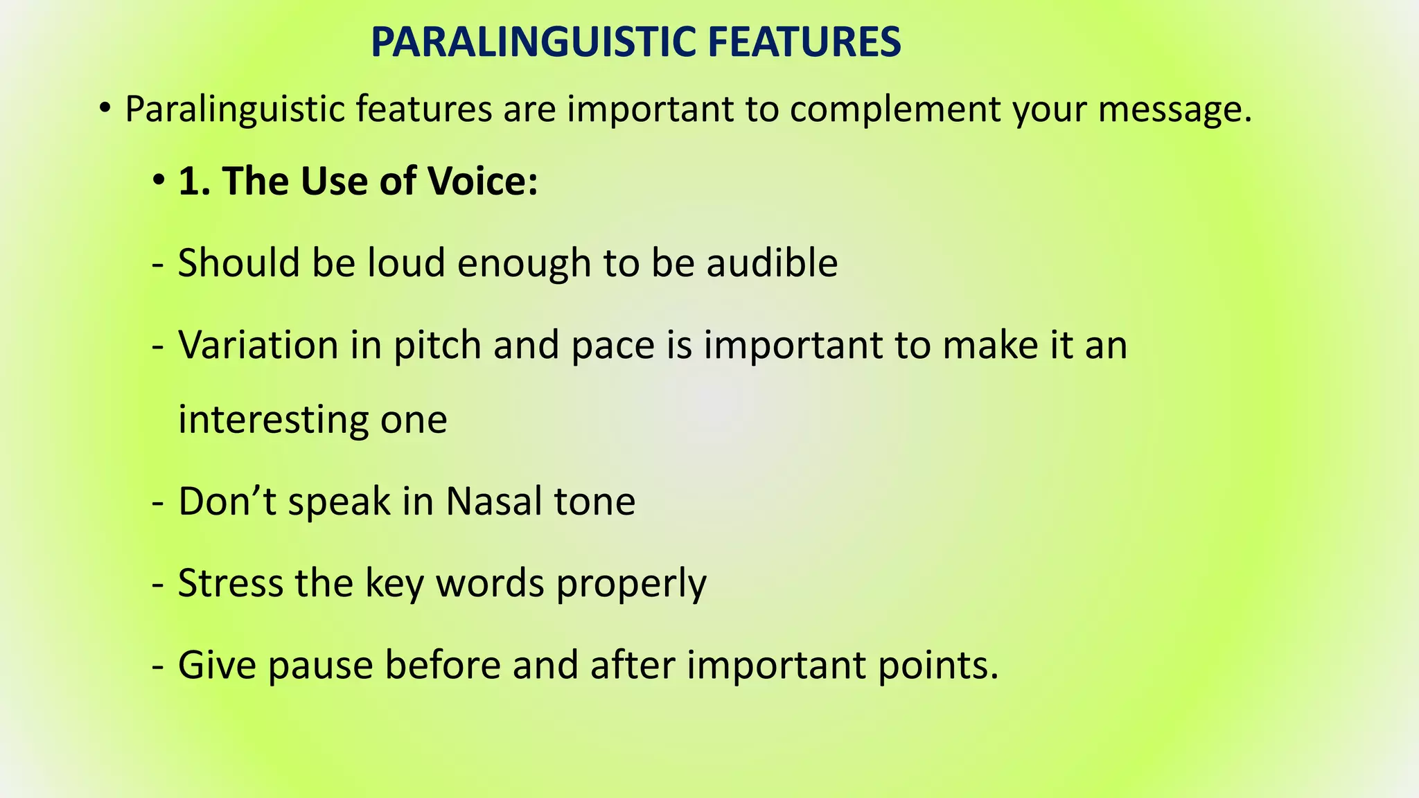 PARALINGUISTIC FEATURES
• Paralinguistic features are important to complement your message.
• 1. The Use of Voice:
- Should be loud enough to be audible
- Variation in pitch and pace is important to make it an
interesting one
- Don’t speak in Nasal tone
- Stress the key words properly
- Give pause before and after important points.
 