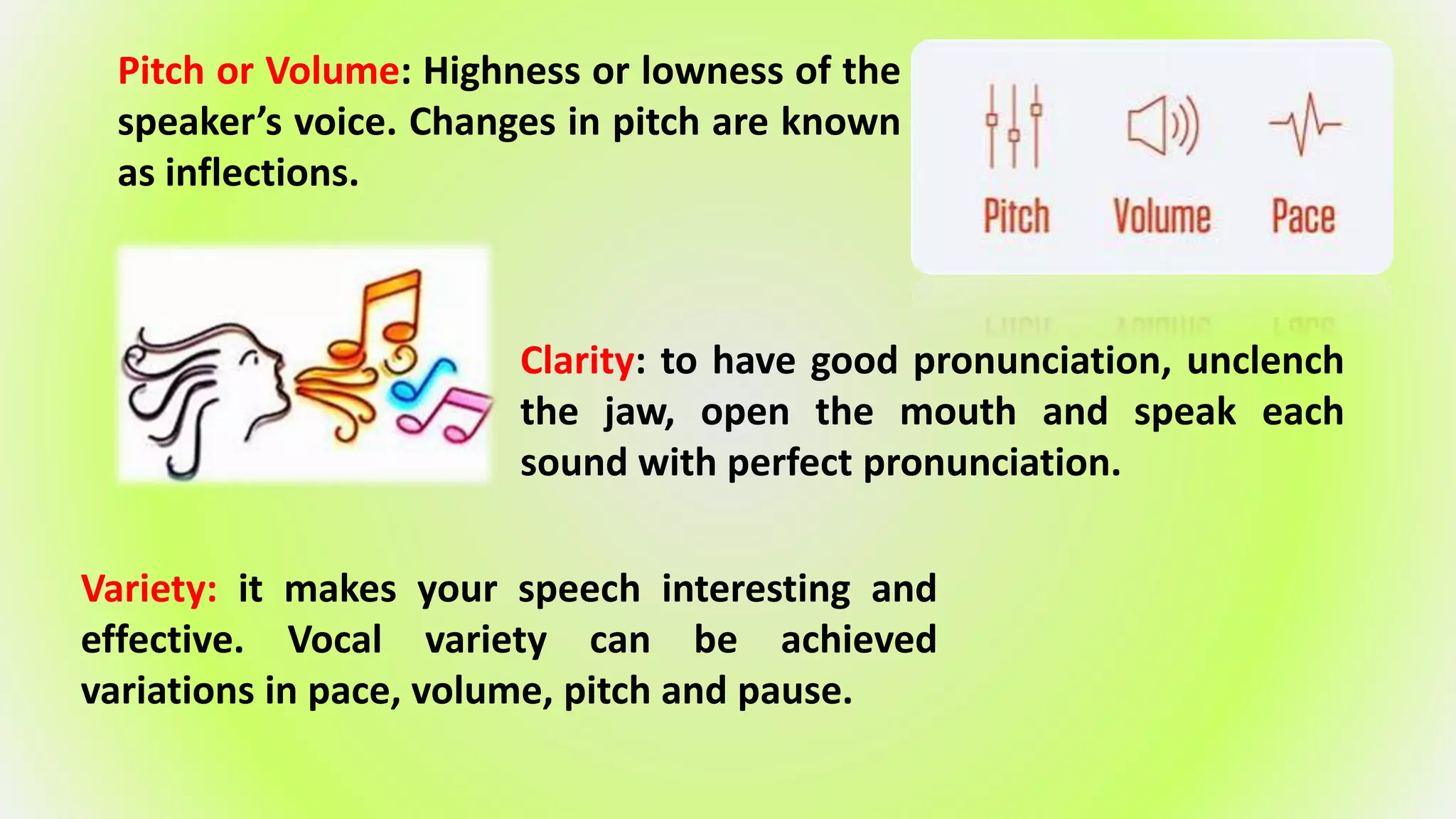 Pitch or Volume: Highness or lowness of the
speaker’s voice. Changes in pitch are known
as inflections.
Clarity: to have good pronunciation, unclench
the jaw, open the mouth and speak each
sound with perfect pronunciation.
Variety: it makes your speech interesting and
effective. Vocal variety can be achieved
variations in pace, volume, pitch and pause.
 