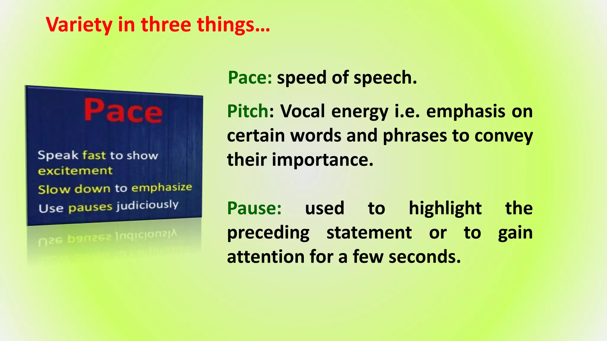 Variety in three things…
Pace: speed of speech.
Pitch: Vocal energy i.e. emphasis on
certain words and phrases to convey
their importance.
Pause: used to highlight the
preceding statement or to gain
attention for a few seconds.
 