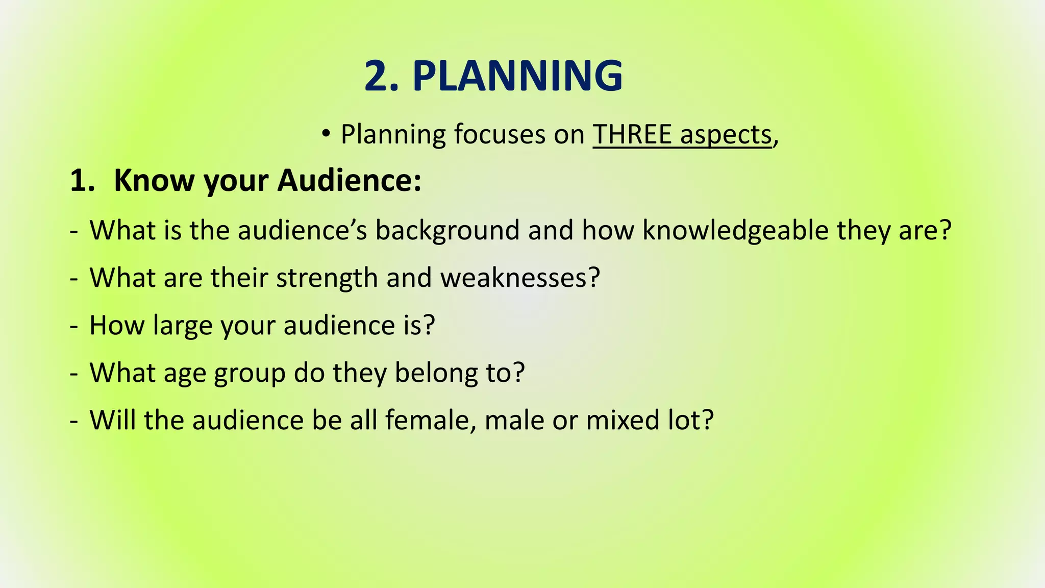 2. PLANNING
• Planning focuses on THREE aspects,
1. Know your Audience:
- What is the audience’s background and how knowledgeable they are?
- What are their strength and weaknesses?
- How large your audience is?
- What age group do they belong to?
- Will the audience be all female, male or mixed lot?
 