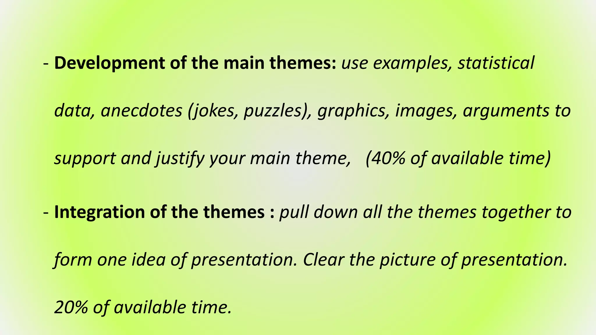 - Development of the main themes: use examples, statistical
data, anecdotes (jokes, puzzles), graphics, images, arguments to
support and justify your main theme, (40% of available time)
- Integration of the themes : pull down all the themes together to
form one idea of presentation. Clear the picture of presentation.
20% of available time.
 