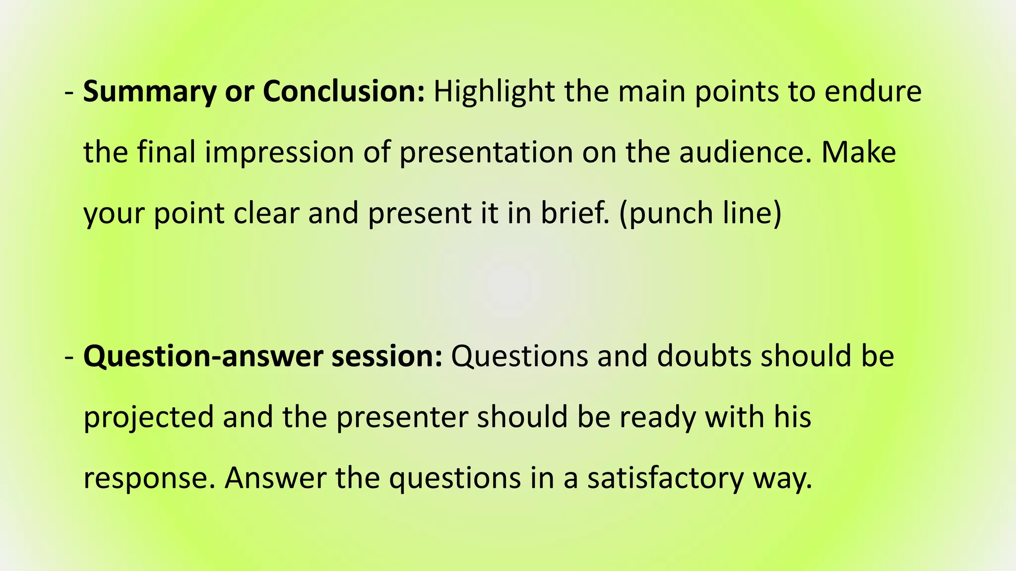 - Summary or Conclusion: Highlight the main points to endure
the final impression of presentation on the audience. Make
your point clear and present it in brief. (punch line)
- Question-answer session: Questions and doubts should be
projected and the presenter should be ready with his
response. Answer the questions in a satisfactory way.
 